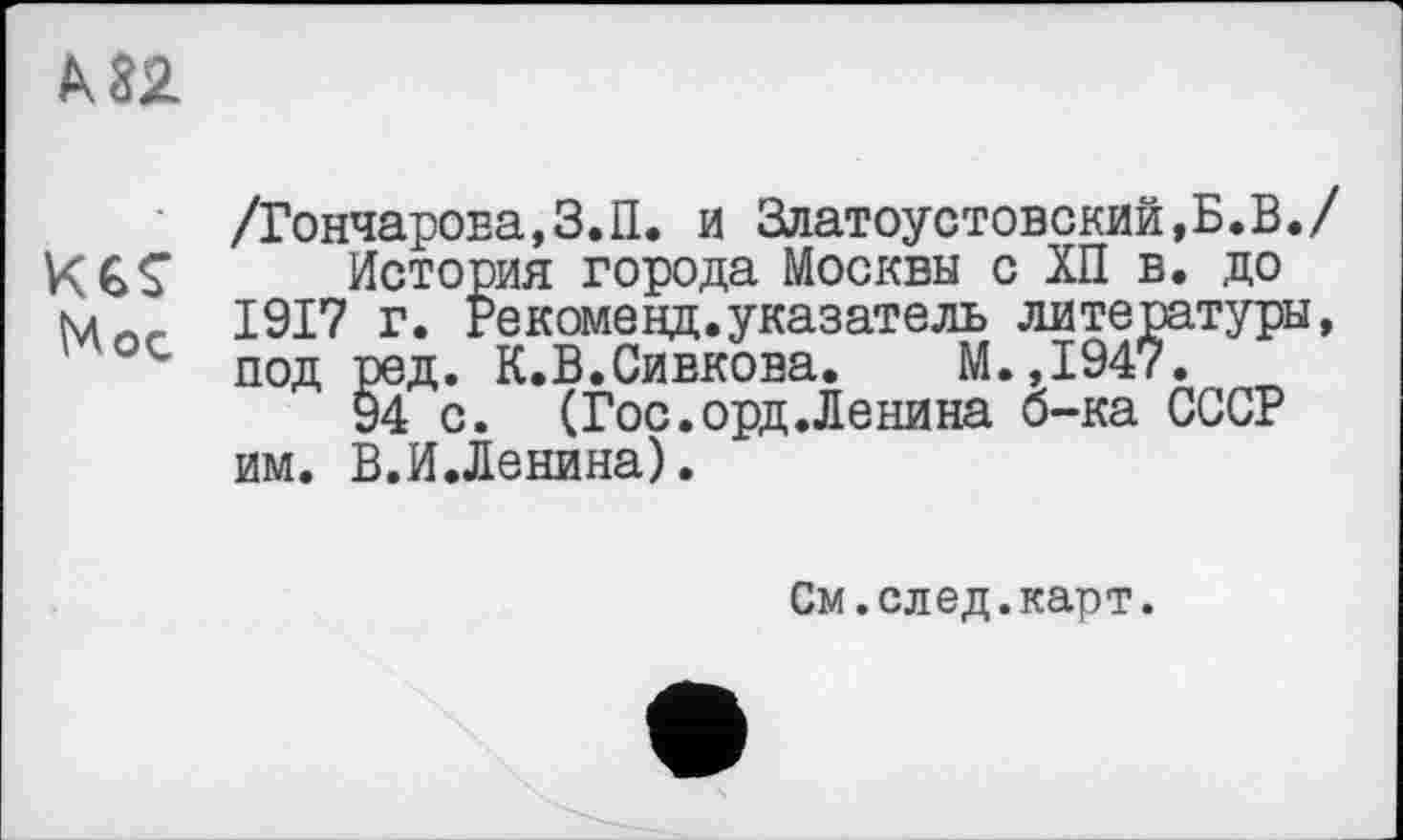 ﻿к 82
/Гончарова,З.П. и Златоуотовский.Б.В./
Кб? . История города Москвы с ХП в. до
1917 г. Рекоменд.указатель литературы, ' ос под ред. К.В.Сивкова. М.,1947.
94 с. (Гос.орд.Ленина б-ка СССР им. В.И.Ленина).
См.след.карт.